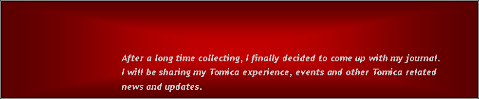 Text Box:                                            After a long time collecting, I finally decided to come up with my journal.                                           I will be sharing my Tomica experience, events and other Tomica related                                            news and updates.